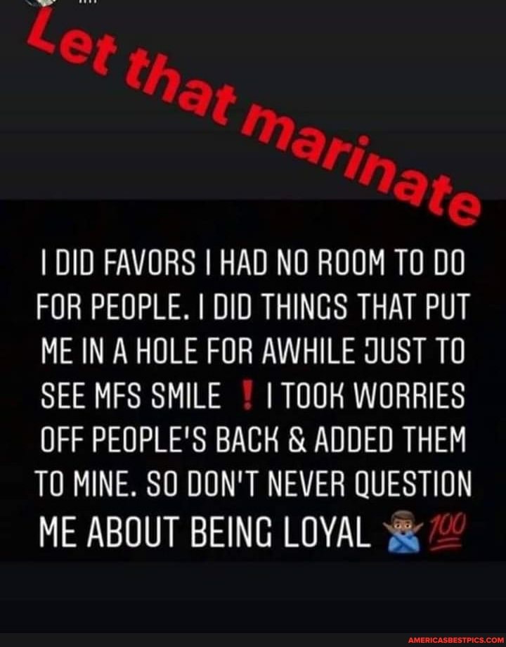 Le that,
fe
I DID FAVORS I HAD NO ROOM TO DO FOR PEOPLE. I DID THINGS THAT PUT ME IN A HOLE FOR AWHILE JUST TO SEE MFS SMILE I TOOK WORRIES OFF PEOPLE'S BACK & ADDED THEM TO MINE. SO DON'T NEVER QUESTION
ME ABOUT BEING LOYAL