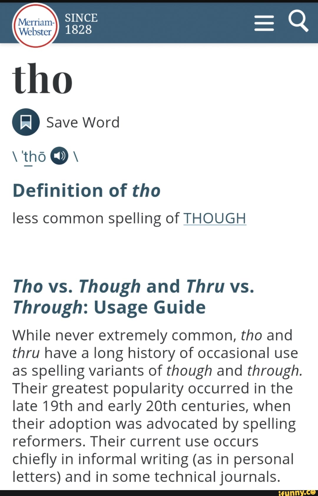 tho
Save Word
tho
Definition of tho less common spelling of THOUGH
Tho vs. Though and Thru vs.
Through: Usage Guide
While never extremely common, tho and thru have a long history of occasional use as spelling variants of though and through.
Their greatest popularity occurred in the late 19th and early 20th centuries, when their adoption was advocated by spelling reformers. Their current use occurs chiefly in informal writing (as in personal letters) and in some technical journals.