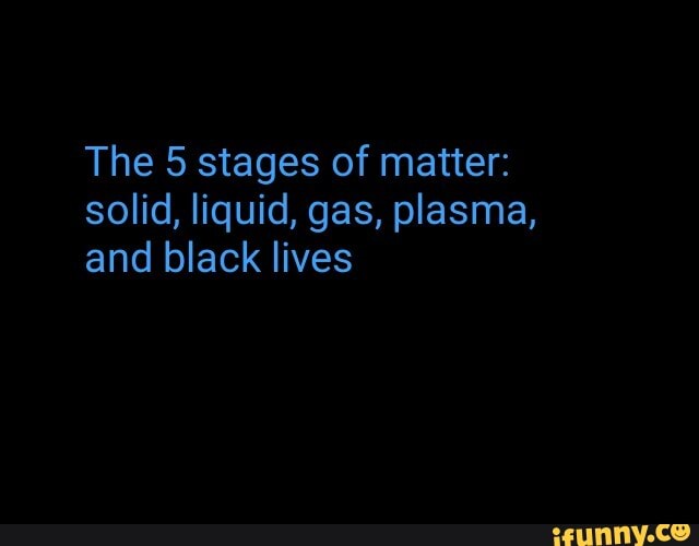 The 5 stages of matter: solid, liquid, gas, plasma, and black lives ...