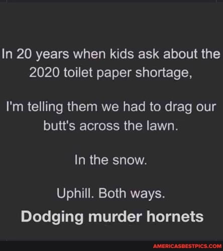 In 20 years when kids ask about the
2020 toilet paper shortage,
I'm telling them we had to drag our butt's across the lawn.
In the snow.
Uphill. Both ways.
Dodging murder hornets