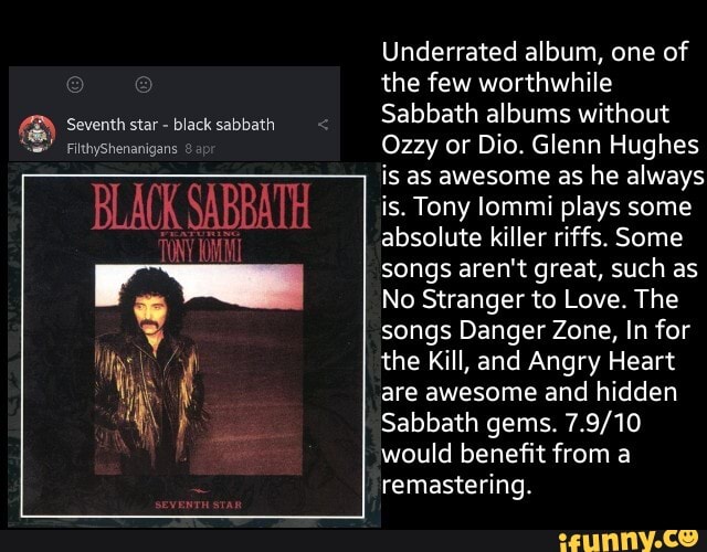 Underrated album, one of
the few worthwhile
Ozzy or Dio. Glenn Hughes
is as awesome as he always
is. Tony lommi plays some
absolute killer riffs. Some
songs aren't great, such as
No Stranger to Love. The
songs Danger Zone, In for
the Kill, and Angry Heart
are awesome and hidden
Sabbath gems. 7.9/10
would benefit from a
remastering.