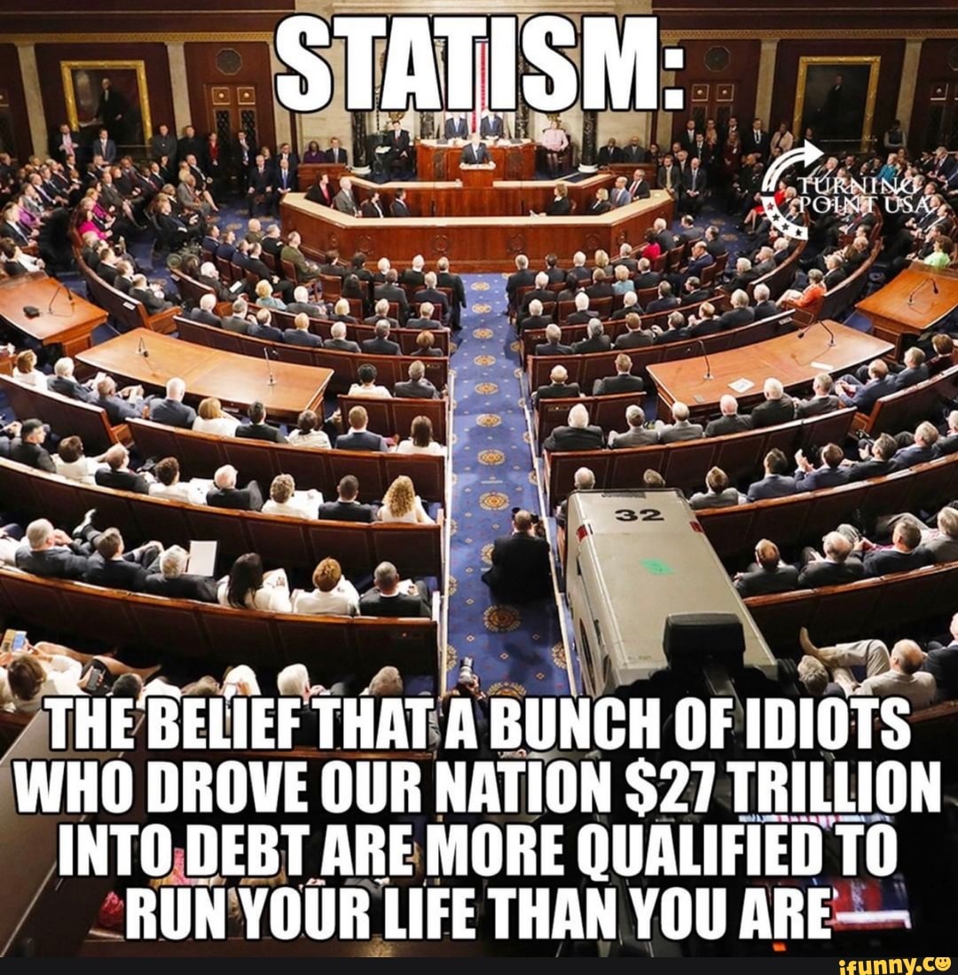 STATISM:
SEES I - q~ 4 ae
THE BELIEF THAT A BUNCH OF IDIOTS WHO DROVE OUR NATION $27 TRILLION INTO DEBT ARE MORE QUALIFIED TO
RUN YOUR LIFE THAN YOU ARE