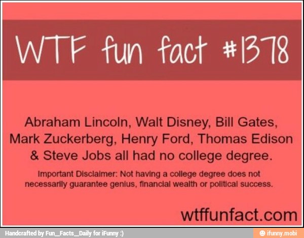 Abraham Lincoln, Walt Disney, Bill Gates,
Mark Zuckerberg, Henry Ford, Thomas Edison Steve Jobs all had no college degree.
Important Disclaimer: Not having a college degree does not
necessarily guarantee genius, financial wealth or political success.
wtffunfact.com