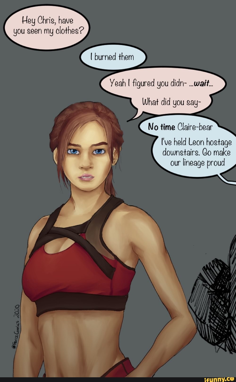 Hey Chris, have
you geen my clothes?
Yeah I figured you didn- ..wait...
What did you gay-
No time Claire-bear
I've held Leon hogtage
downstaire. Go make
our
lineage proud