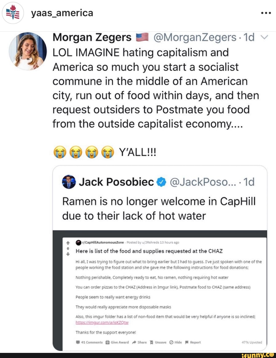 Morgan Zegers 5 OMorganZegers LOL IMAGINE hating capitalism and
America so much you start a socialist
commune in the middle of an American
city, run out of food within days, and then
request outsiders to Postmate you food
from the outside capitalist economy....
Ramen is no longer welcome in CapHill
due to their lack of hot water
4% @ricacrarstonomouszove
E Here is list of the food and supplies requested at the CHAZ