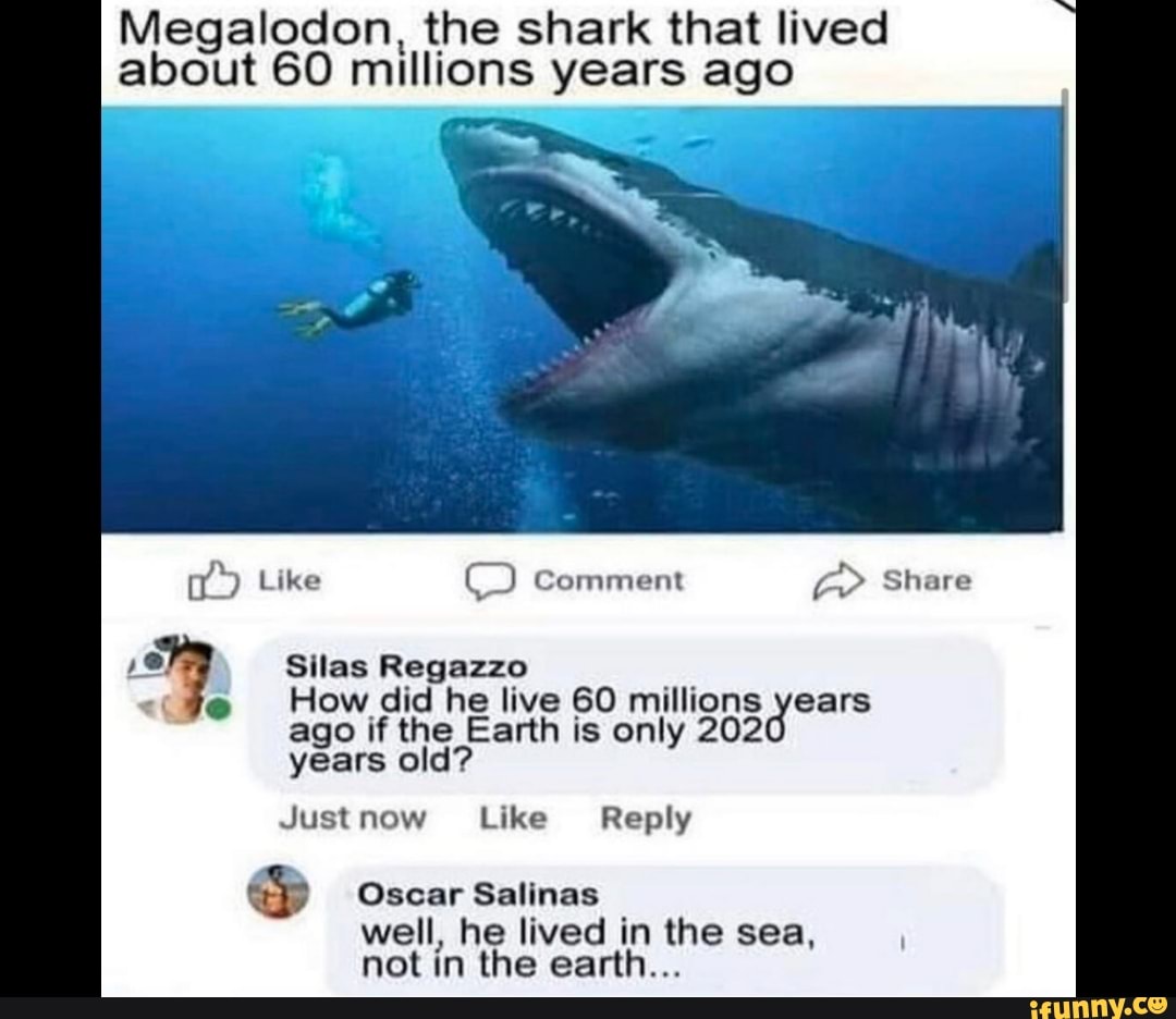 Megalodon, the shark that lived
about 60 millions years ago
ago if the Earth is only 202
years old?
Justnow Like Reply
Oscar Salinas
well, he lived in the sea,
not in the earth...