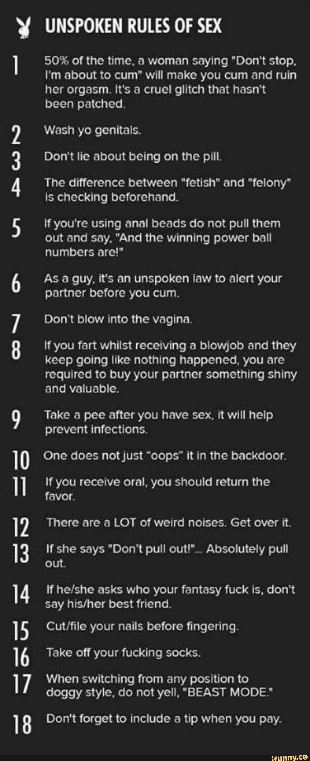 y UNSPOKEN RULES OF SEX
“I 50% of the time, a woman saying “Don't stop,
I'm about to cum” will make you cum and ruin
her orgasm. It's a cruel glitch that hasn't
been patched.
Wash yo genitals.
Don't lie about being on the pill.
The difference between "fetishI and "felony'
is checking beforehand.
U1
AWN
If you're using anal beads do not pull them
out and say. "And the winning power ball
numbers are!’
As a guy. it's an unspoken law to alert your
partner before you cum.
Don't blow into the vagina.
If you fart whilst receiving a blowjob and they
keep going "ke nothing happened. you are
required to buy your partner something shiny
and valuable.
”N
9 Take a pee after you have sex, “rt will help
prevent infections.
10 One does notjust “oops" it in the backdoor.
" you you
favor.
12 There are a LOT of weird noises. Get over it.
out.
14 If helshe asks who your fantasy fuck is. don't
say his/her best friend.