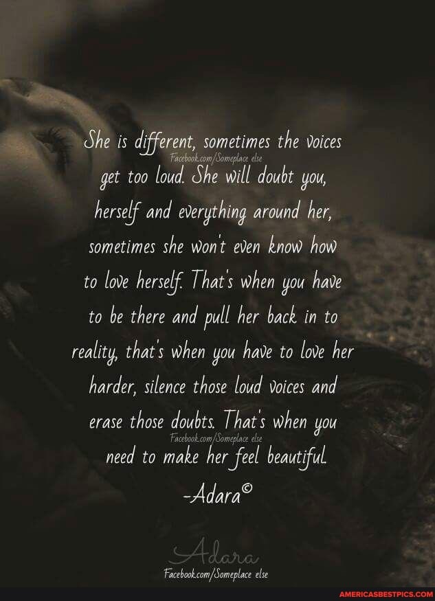 dhe is different, sometimes the voices gat
Facebook com: i
get too loud. She will doubt you, herself and everything around her, sometimes she wont even know how to love herself. That's when you have to be there and pull her back in to reality, that's when you have to love her harder, silence those loud voices and erase those doubts. That s when you
need to make her feel beautiful.
/Someplac els