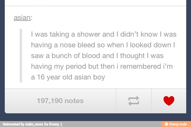 I was taking a shower and I didn't know I was
having a nose bleed so when I looked down I
saw a bunch of blood and I thought I was
having my period but then i remembered i'm
a 16 year old asian boy