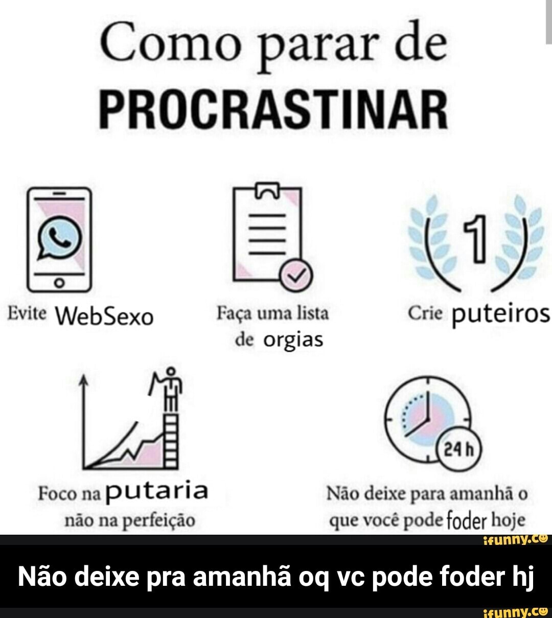 Como parar de
PROCRASTINAR
Evite WebSexo Faça uma lista Crie puteiros
de orgias
Foco na
puta ria Não deixe para amanhã o
não na
perfeição que você pode foder hoje
Não deixe pra amanhã oq vc pode foder hj - Não deixe pra amanhã oq vc pode foder hj