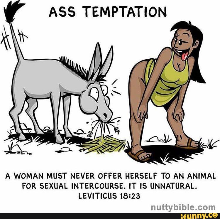 ASS TEMPTATION
A WOMAN MUST NEVER OFFER HERSELF TO AN ANIMAL
FOR SEXUAL INTERCOURSE. IT IS UNNATURAL.
LEVITICUS 18123