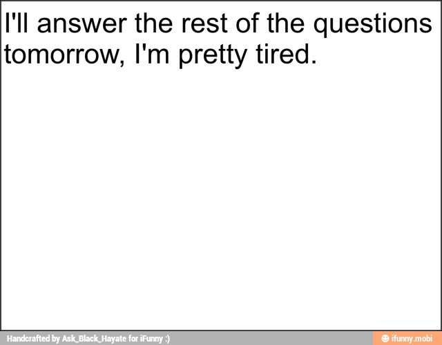 I'll answer the rest of the questions
tomorrow, I'm pretty tired.