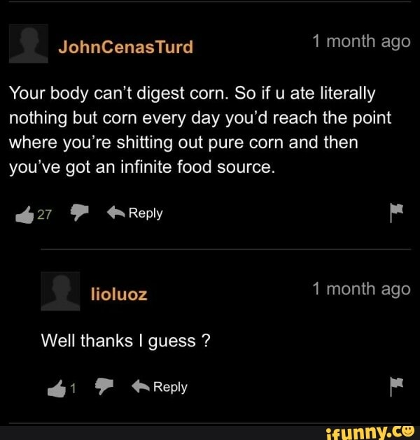 JohnCenasTurd 1 month ago Your body can't digest corn. So if u ate