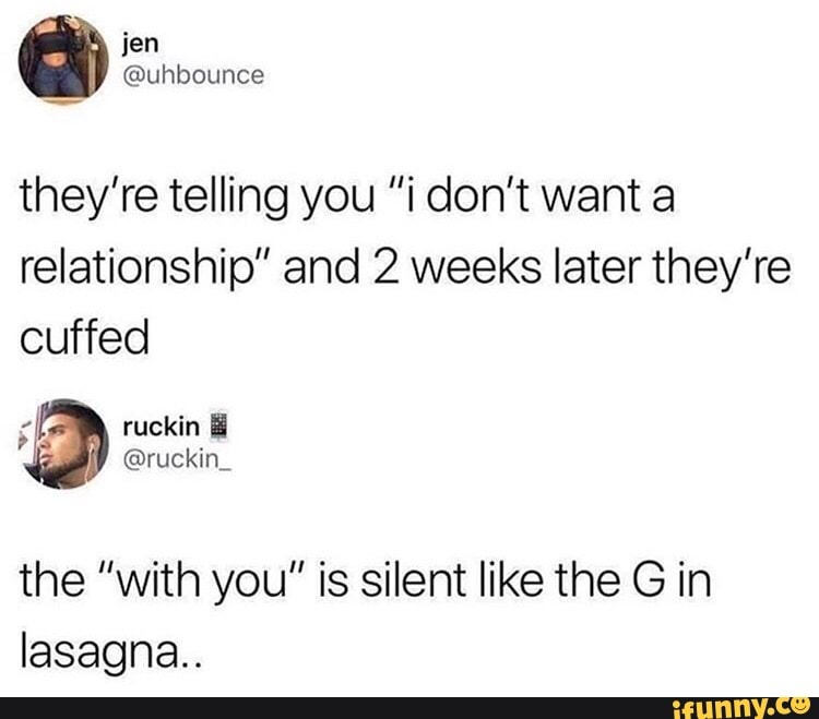 they're telling you "i don't want a
relationship" and 2 weeks later they're
cuffed
Fat ruckin the "with you" is silent like the Gin
lasagna..