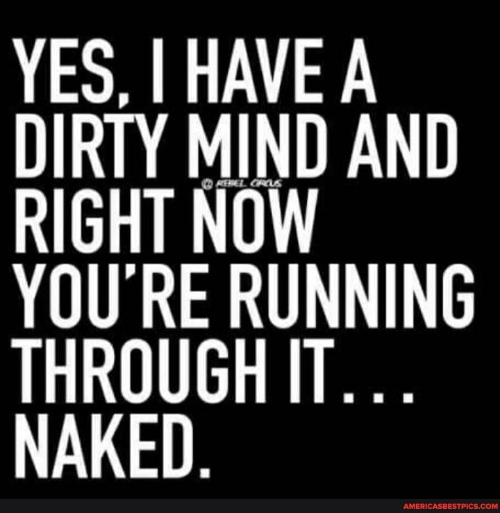 YES, I HAVE A DIRTY MIND AND RIGHT NOW
YOU RE RUNNING THROUGH IT...
NAKED.