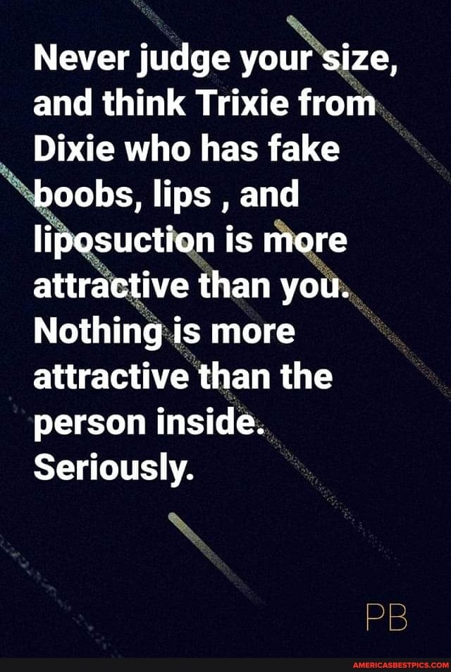 Never judge your size, and think Trixie from
Dixie who has fake boobs, lips , and liposuction is more attractive than you.
Nothing is more attractive than the person inside.
Seriously,
PB