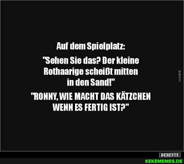 Auf dem Spielplatz:
"Sehen Sie das? Der kleine
Rothaarige scheißt mitten
in den Sand!"
"RONNY, WIE MACHT DAS KÄTZCHEN WENN ES FERTIG IST?"