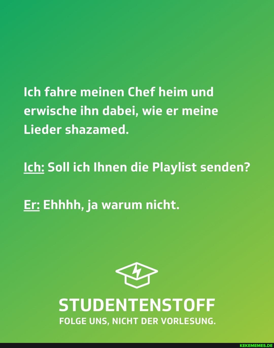 Ich fahre meinen Chef heim und erwische ihn dabei, wie er meine
Lieder shazamed.
Ich: Soll ich Ihnen die Playlist senden?
Er: Ehhhh, ja warum nicht.
STUDENTENSTOFF
FOLGE UNS, NICHT DER VORLESUNG.