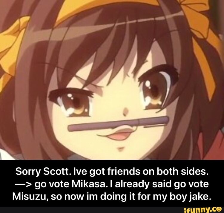 h
Sorry Scott. Ive got friends on both sides. go vote Mikasa. I already said go vote
Misuzu, so now im doing it for my boy jake.