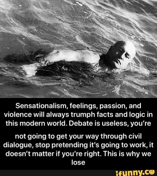 Sensationalism, feelings, passion, and violence will always trumph facts and logic in this modern world. Debate is useless, you're
not going to get your way through civil dialogue, stop pretending it's going to work, it doesn't matter if you're right. This is why we lose - not going to get your way through civil dialogue, stop pretending it’s going to work, it doesn’t matter if you’re right. This is why we lose