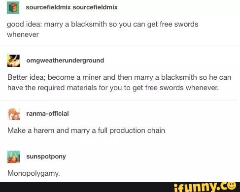 [BB sourcetietamix sourcetieldmix
good idea: marry a blacksmith so you can get free swords
whenever
FA. omgweatherunderground
Better idea; become a miner and then marry a blacksmith so he can
have the required materials for you to get free swords whenever.
Make a harem and marry
a
full production chain
Monopolygamy.