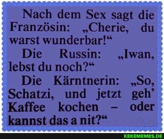 Nach dem Sex sagt die
Französin: "Cherie, du warst wunderbar!"
Die Russin: "Iwan, lebst du noch?"
Die Kärntnerin: "So,
Schatzi, und jetzt geh'
Kaffee kochen - oder kannst das a nit?"