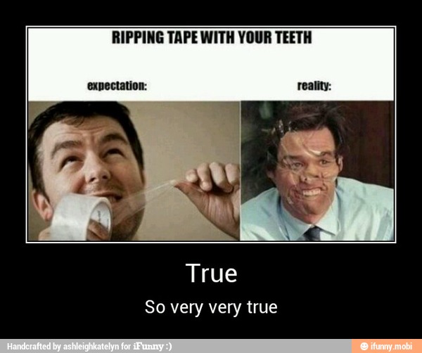 RIPPING TAPE WITH YOUR TEETH
anger
So very very true - True
So very very true