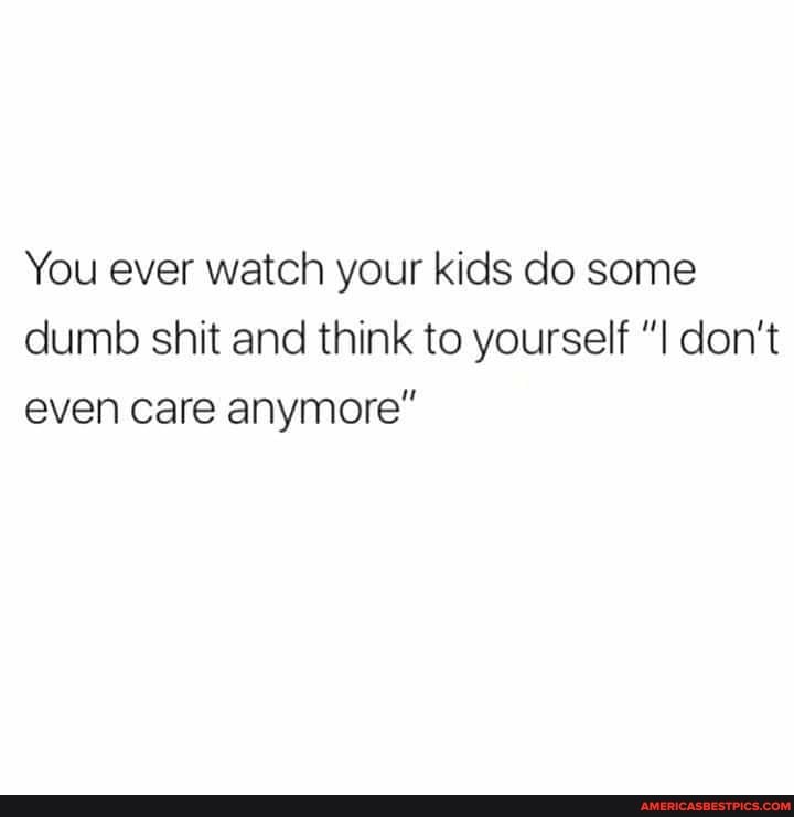 You ever watch your kids do some dumb shit and think to yourself don't even care anymore"