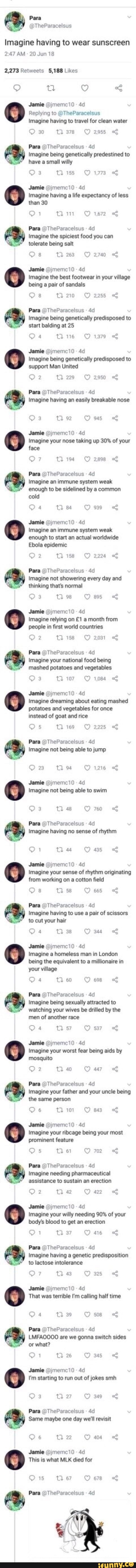 Para
Imagine having to wear sunscreen
AM 20 Jun 18
Likes
Jamie @jmemci0 -
Replying to @TheParacelsus
Imagine having to travel for clean water
30 Ti 378 2955
Para @TheParacelsus 40
Imagine being genetically predestined to have a smail willy
3 Tl 155 1773
Jamie @jmemc10
Imagine having a life expectancy of less than 30
Win OO 1672
Para @TheParacelsus
Imagine the spiciest food you can tolerate being salt
Ga Tl 23 270
Jamie @jmemc10 - imagine the best footwear in your village
being a pair of sandals
Para @TheParacelsus -
Imagine being genetically predisposed to start balding at 25
Wie O 1a79 <
Jamie @jmemc10 -
Imagine being genetically predisposed to support Man United
tam
Para @TheParacelsus -
imagine having an easily breakable nose
92 at
Jamie @jmeme0
Imagine your nose taking up 30% of your face
tl
Para TheParacelsus
Imagine an immune system weak enough to be sidelined by a common
cold
84 O 939
Jamie @jmemci0-
Imagine an immune system weak
enough to start an actual worldwide
Ebola epidemic
2 188 2224
Para @TheParacelsus -
Imagine not showering every day and thinking that's normal
ti 98 at
Jamie @jmemci0 -
Imagine relying on a month from
people in first world countries
2 tl iss 2031 &
Para @TheParacelsus
Imagine your national food being
mashed potatoes and vegetables
107 1094
Jamie @jmemci0
Imagine dreaming about eating mashed
potatoes and vegetables for once
2225
instead of goat and rice
Para @TheParacelsus
Imagine not being able to jump
O126
Jamie @jmemci0
Imagine not being able to swim
Tl 48
Pam
Para TheParacelsus
Imagine having no sense of rhythm
1 Ti 44 45
Jamie @jmemci0-
Imagine your sense of rhythm originating
from working on a cotton field
Oa 58 665
Para @TheParacelsus
Imagine having to use a pair of scissors to cut your hair
Om
Jamie @jmemci0:
Imagine a homeless man in London being the equivalent to a millionaire in your village
Me Ose
Para @TheParacelsus
Imagine being sexually attracted to
"G watching your wives be drilled by the men of another race
7 sxry of
Jamie @jmemci0
Imagine your worst fear being aids by mosquito
Ow
40
Para @TheParacelsus
Imagine your father and your uncle being the same person
Bm
Jamie @jmemci0
Imagine your ribeage being your most
prominent feature
Os Ba Qm
Para @TheParacelsus
Imagine needing pharmaceutical assistance to sustain an erection
42
Jamie @jmemci0 -
Imagine your willy needing 90% of your body's blood to get an erection
1 37
Para @TheParacelsus -
Imagine having a genetic predisposition to lactose intolerance
Be Ow
Jamie @jmemc10 -
That was terrible I'm calling half time
or what?
Para @TheParacelsus
LMFAOOO0 are we gonna switch sides
Om
26
Jamie @jmemc10 -
I'm starting to run out of jokes smh nw Os
Para @TheParacelsus -
Same maybe one day we'll revisit
Om
Ad
Jamie
This is what MLK died for
ti 67 678
Pare