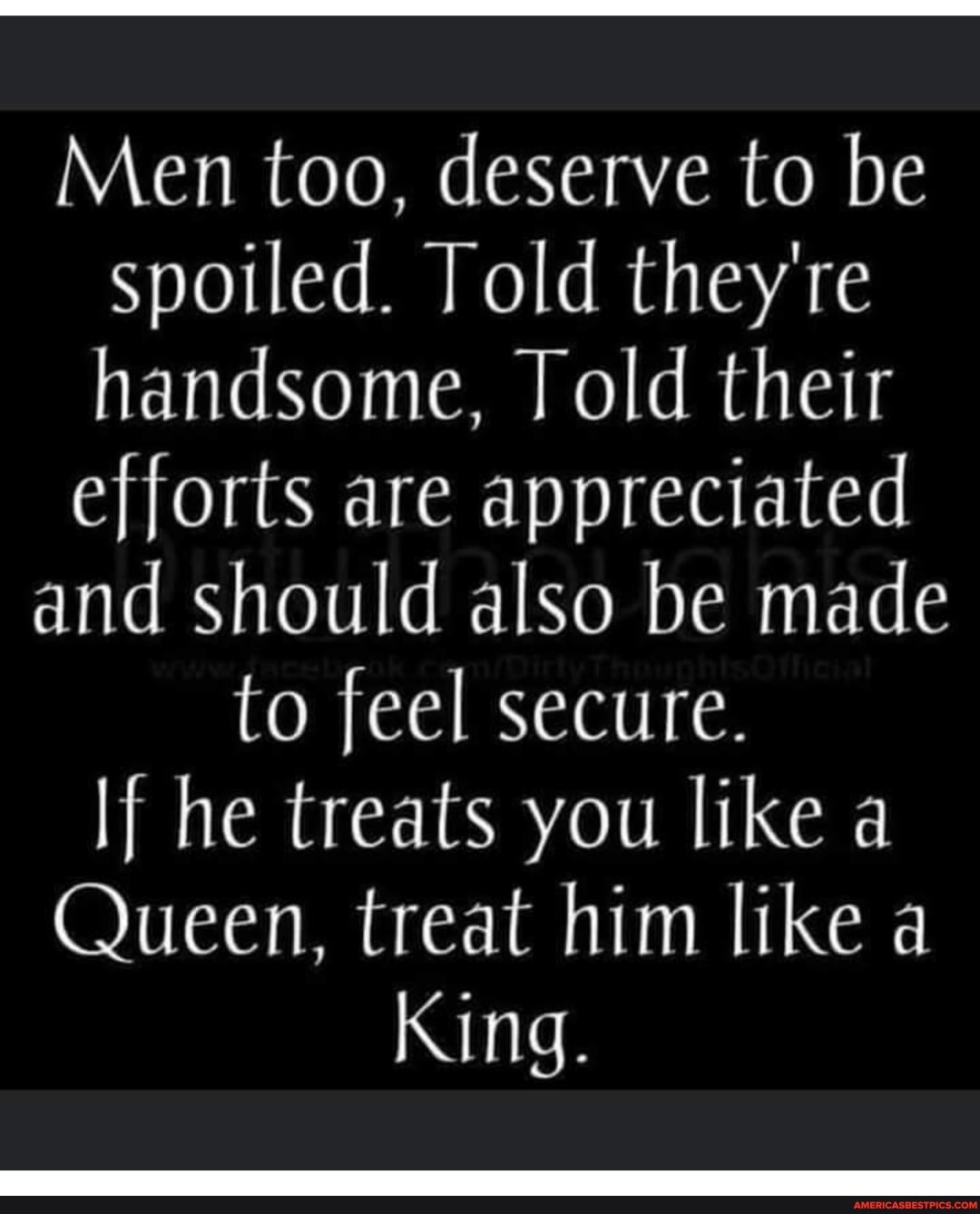 Men too, deserve to be spoiled. Told they're handsome, old their
efforts are appreciated
and should also be made to feel secure.
If he treats you like a
Queen, treat him like a
King.