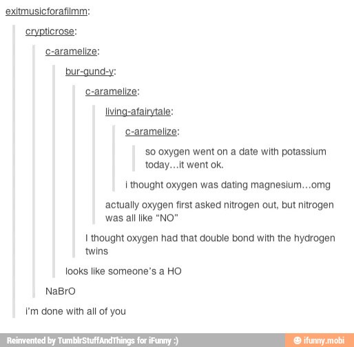bur-gund-y:
c-aramelize:
living-atairytale:
c-aramelize:
so oxygen went on a date with potasslum
SS
I thought oxygen was dating magneslum...omg
actually oxygen first asked nitrogen out, but nitrogen
EST
I thought oxygen had that double bond with the hydrogen
UT
looks like someone's a HO
I'm done with all of you