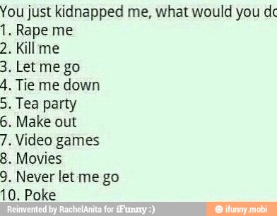 You just kidnapped me, what would you dc
1. Rape me
2. Kill me
4. Tie me down
5. Tea party
6. Make out
7. Video games
8. Movies
9. Never let me go
10. Poke