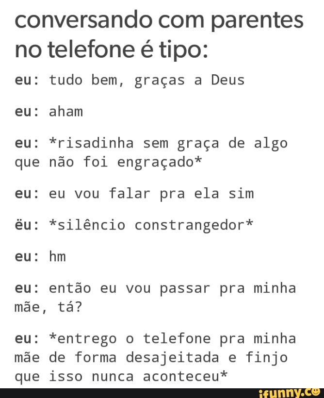 conversando com parentes
no telefone é tipo:
eu: tudo bem, graças a Deus
eu: *risadinha sem graça de algo
que não foi engraçado*
eu: eu vou falar pra ela sim
êu: *silêncio constrangedor*
eu: então eu vou passar pra minha
eu: *entrego o telefone pra minha
mãe de forma desajeitada e finjo
que isso nunca aconteceu*