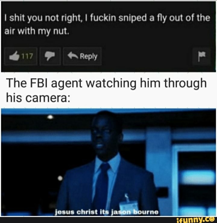 I shit you not right, I fuckin sniped a fly out of the air with my nut.
Reply
The FBI agent watching him through his camera:
jesus christ its jadllourne