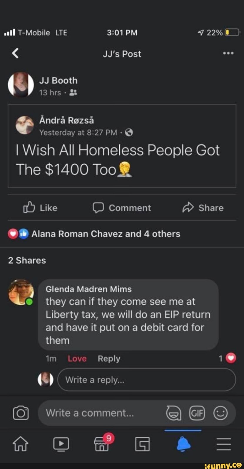 all T-Mobile LTE PM 22%
JJ's Post
JJ Booth
(S) 13 JJ hrs & Booth
Andr& Rezsd
Yesterday at PM -
I Wish All Homeless People Got
The $1400 Too
Like comment Share
Alana Roman Chavez and 4 others
2 Shares
Glenda Madren Mims they can if they come see me at
Liberty tax, we will do an EIP return
and have it put on a debit card for them
im Love Reply
s) Write a reply...
Write a comment...