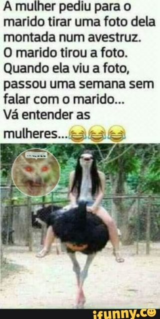 A mulher pediu para o marido tirar uma foto dela montada num avestruz.
O marido tirou a foto.
Quando ela viu a foto, passou uma semana sem falar com o marido...
Vá entender as
mulheres.