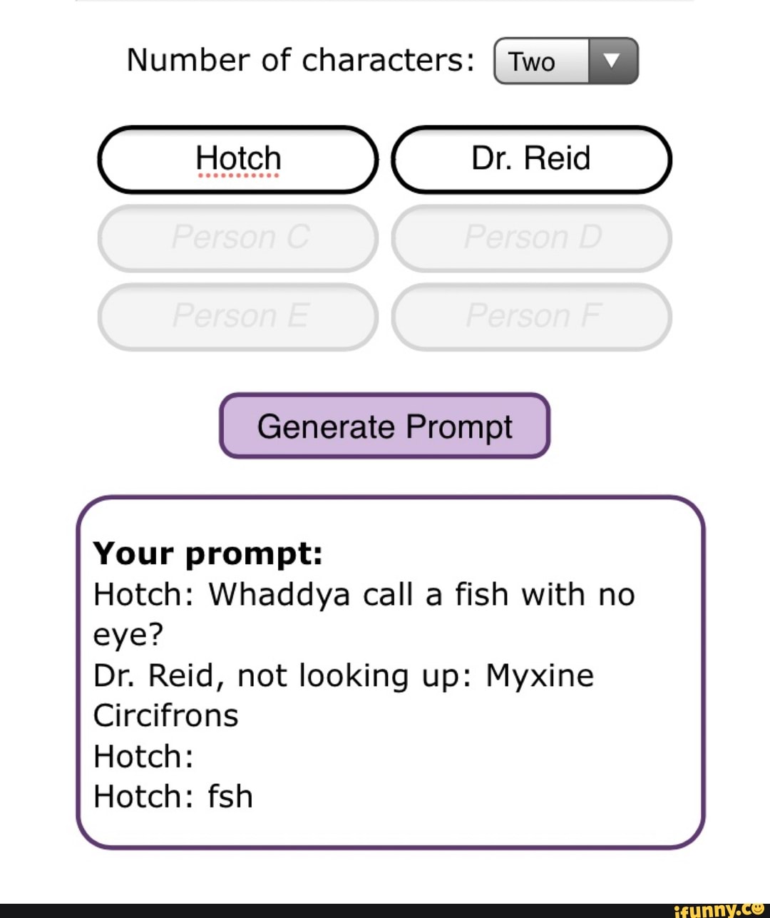 Number of characters: I Two
Hoten Dr. Reid
Generate Prompt
Your prompt:
Hotch: Whaddya call a fish with no eye?
Dr. Reid, not looking up: Myxine
Circifrons
Hotch:
Hotch: fsh