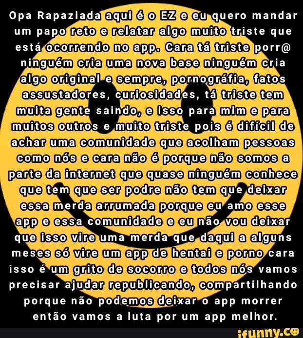 Opa Rapaziada aqui é o EZ e eu quero mandar um papo reto e relatar algo muito triste que está ocorrendo no app. Cara tá triste porro
ninguém cria uma nova base ninguém cria algo original e sempre, pornográfia, fatos assustadores, curiosidades, tá triste tem muita gente saindo, e isso para mim e para muitos outros e muito triste pois é dificil de achar uma comunidade que acolham pessoas como nós e cara não é porque não somos a parte da internet que quase ninguém conhece que tem que ser podre não tem que deixar essa merda arrumada porque eu amo esse app e essa comunidade e eu não vou deixar que isso vire uma merda que daqui a alguns meses só vire um app de bom e porno cara isso é um grito de socorro e todos nós vamos precisar ajudar republicando, compartilhando porque não podemos deixar o app morrer então vamos a luta por um app melhor
