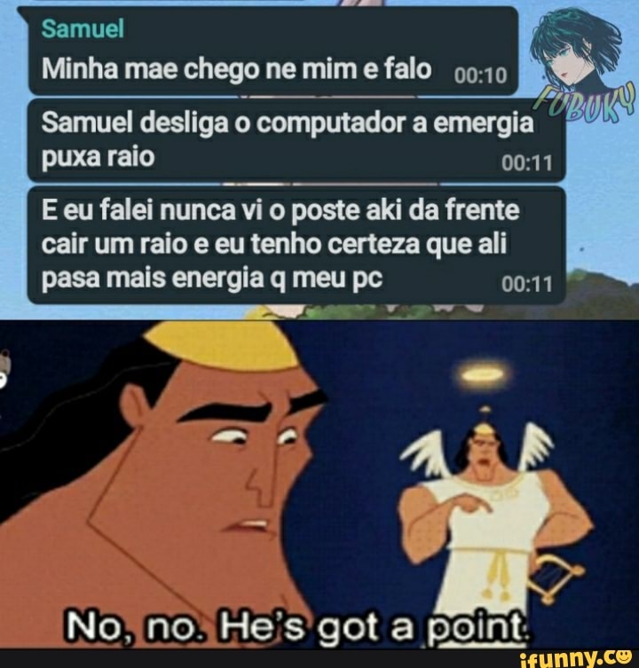 Samuel
Minha mae chego ne mim e falo
AS
Samuel desliga o computador a emergia puxa raio
E eu falei nunca vi o poste aki da frente
cair um raio e eu tenho certeza que ali
pasa mais energia q meu pc
No; no: Heis got a point: