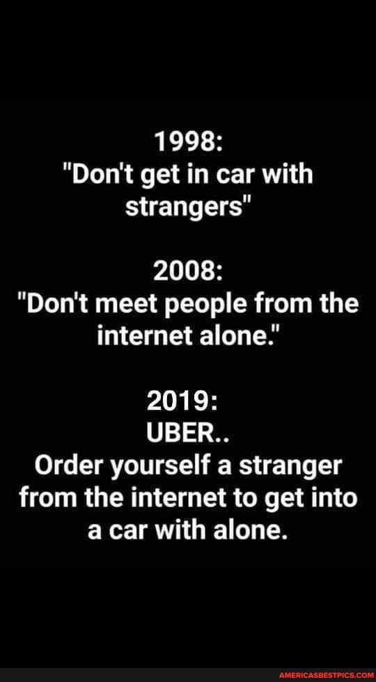 1998:
"Don't get in car with strangers"
2008:
"Don't meet people from the internet alone."
2019:
UBER..
Order yourself a stranger from the internet to get into a car with alone.