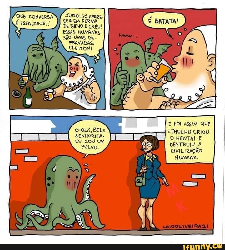 TURO! SU aparg-I CER EM FORMA DE BICHO E CREU!
ESSAS HUMANAS SÃO Umas DE-
PRAVADAS,
O-OLA, BELA SENHORITA.
EU SOU UM
PoLvo.
E FOI asgim QUE
CTHULHU CRIOU O HENTAI E DESTRUIU À CIVILIZAÇÃO
Humana,