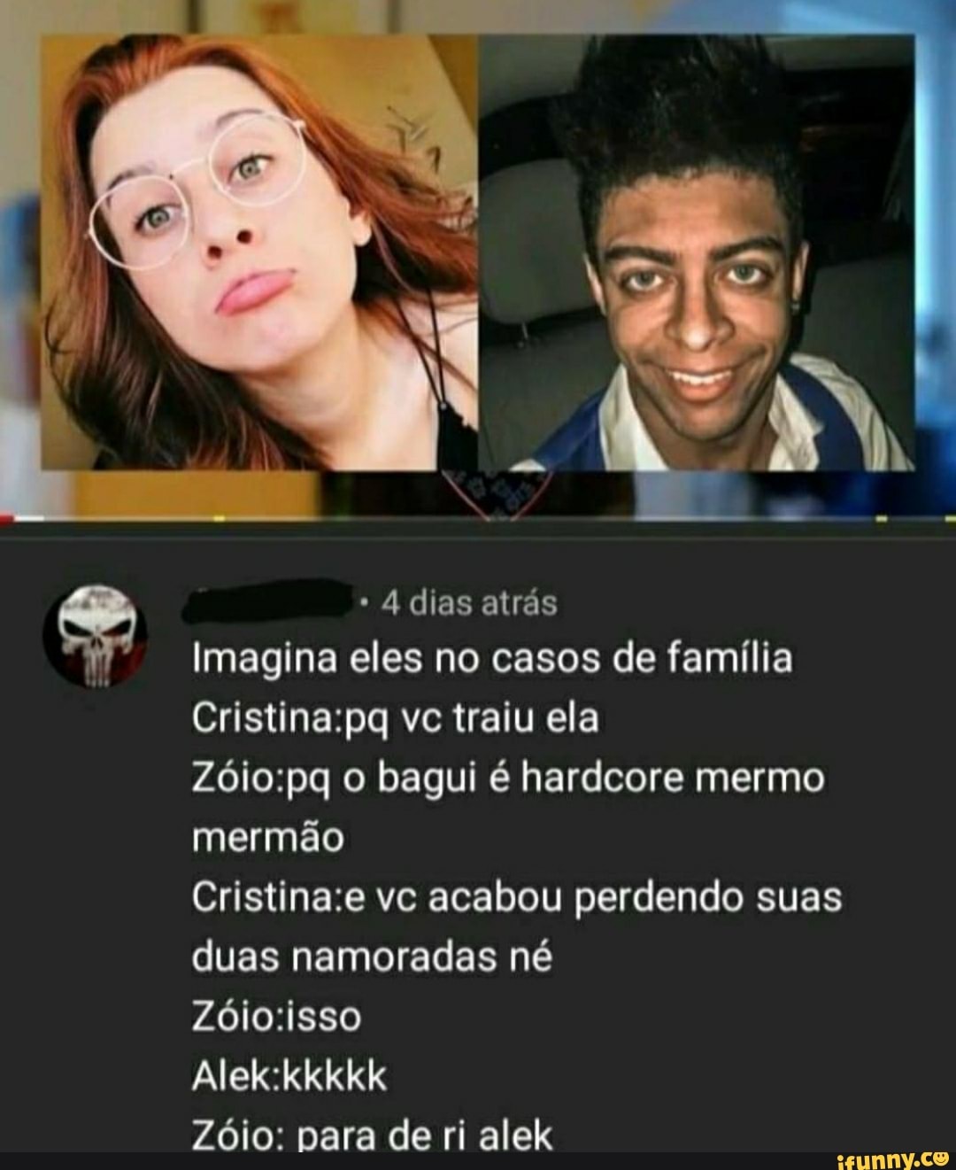 dias atrás
II
Imagina eles no casos de família
vc traiu ela
bagui é hardcore mermo
mermão
vc acabou perdendo suas
duas namoradas né
Zóio: nara de ri alek