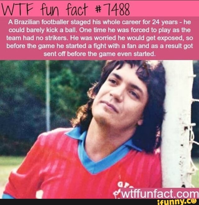 A Brazilian footballer staged his whole career for 24 years he
could barely kick a ball. One time he was forced to play as the
team had no strikers. He was worried he would get exposed, so
before the game he started
a fight with a fan and as a result got
sent off before the game even started.
e "wtffunfact.com