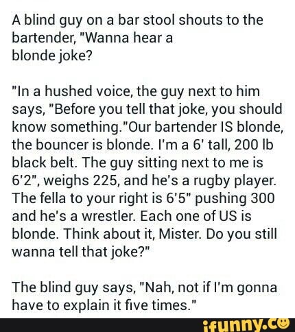 A blind guy on a bar stool shouts to the
bartender, "Wanna hear a
blonde joke?
"In a hushed voice, the guy next to him
says, "Before you tell that joke, you should
know something."0ur bartender IS blonde,
the bouncer is blonde. I'm a 6' tall, 200 lb
black belt. The guy sitting next to me is
6'2", weighs 225, and he's a rugby player.
The feila to your right is 6'5" pushing 300
and he's a wrestler. Each one of US is
blonde. Think about it, Mister. Do you still
wanna tell that joke?"
The blind guy says, "Nah, not if I'm gonna
have to explain it five times."