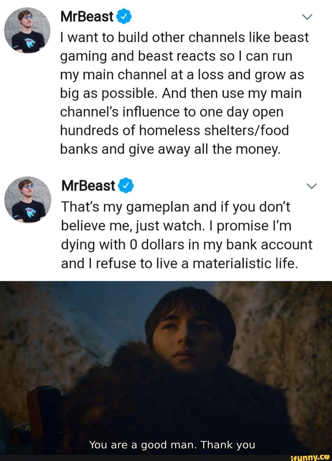 MrBeast @
I want to build other channels like beast gaming and beast reacts so I can run my main channel at a loss and grow as big as possible. And then use my main channel's influence to one day open hundreds of homeless banks and give away all the money.
MrBeast
That's my gameplan and if you don't believe me, just watch. I promise I'm dying with dollars in my bank account and refuse to live a materialistic life.
You are a good man. Thank you