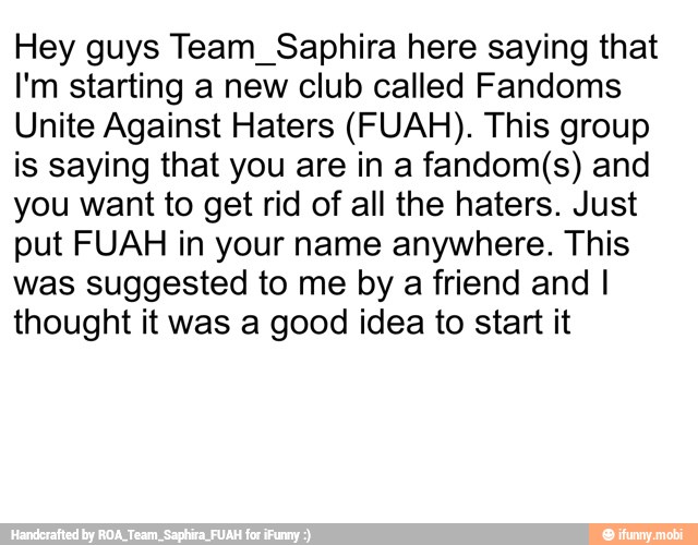 Hey guys Team_Saphira here saying that
I'm starting a new club called Fandoms
Unite Against Haters (FUAH). This group
is saying that you are in a fandom(s) and
you want to get rid of all the haters. Just
put FUAH in your name anywhere. This
was suggested to me by a friend and I
thought it was a good idea to start it
