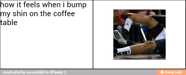 how it feels when i bump
my shin on the coffee
able