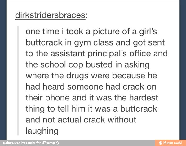 one time i took a picture of a girl's
buttcrack in gym class and got sent
to the assistant principal's office and
the school cop busted in asking
where the drugs were because he
had heard someone had crack on
their phone and it was the hardest
thing to tell him it was a buttcrack
and not actual crack without
laughing