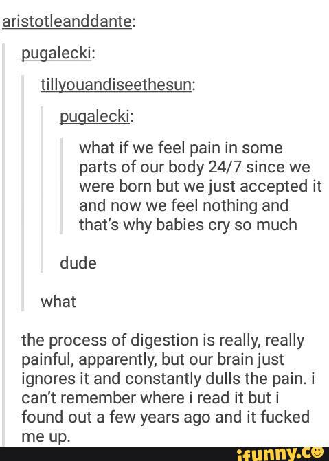 aristotleanddante:
pugalecki:
tillyouandiseethesun:
ngalecki:
what if we feel pain in some
parts of our body 24/7 since we
were born but we just accepted it
and now we feel nothing and
that's why babies cry so much
dude
the process of digestion is really, really
painful, apparently, but our brain just
ignores it and constantly dulls the pain. i
can't remember where i read it but i
found out a few years ago and it fucked
me up.