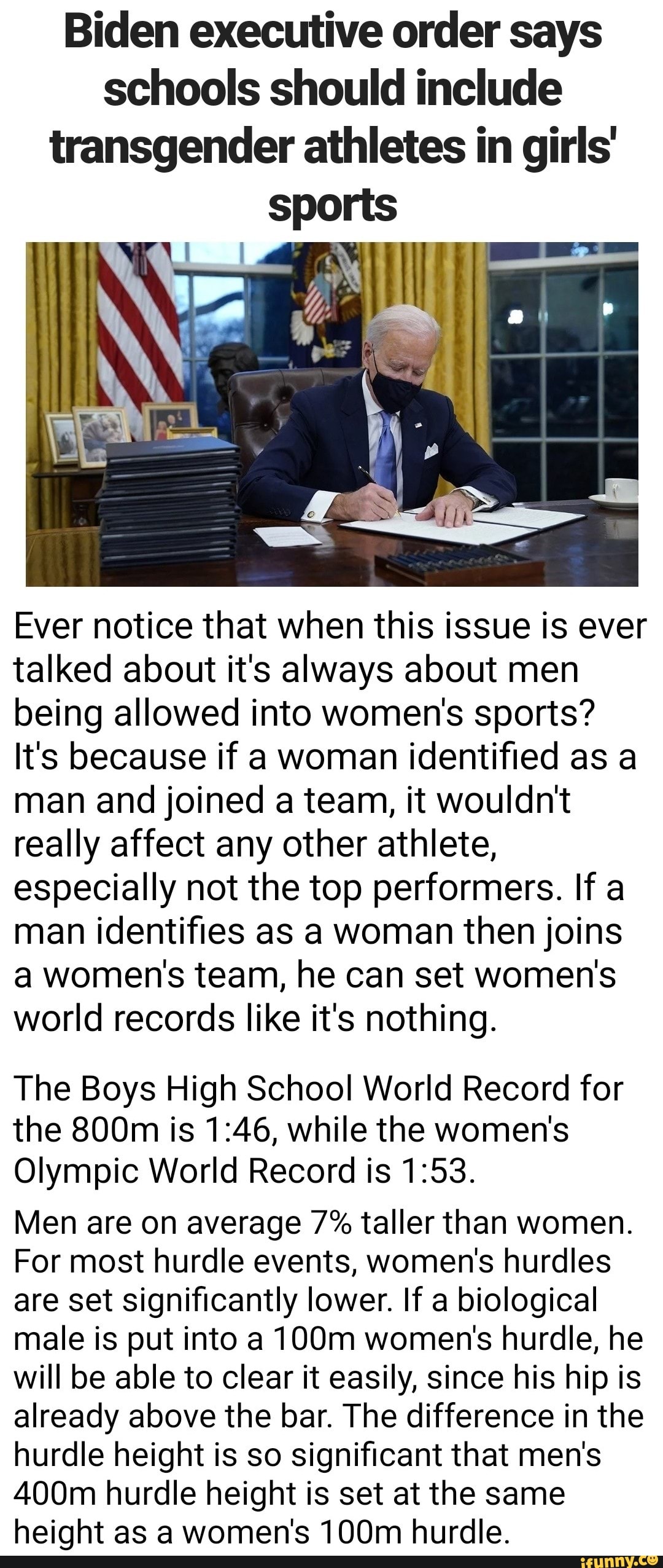 Biden executive order says schools should include transgender athletes in girls' sports
Ever notice that when this issue is ever talked about it's always about men being allowed into women's sports?
It's because if a woman identified as a man and joined a team, it wouldn't really affect any other athlete, especially not the top performers. If a man identifies as a woman then joins a women's team, he can set women's world records like it's nothing.
The Boys High School World Record for
3.
the 800m is while the women's
Olympic World Record is
Men are on average 7% taller than women.
For most hurdle events, women's hurdles are set significantly lower. If a biological male is put into a 100m women's hurdle, he will be able to clear it easily, since his hip is already above the bar. The difference in the hurdle height is so significant that men's
400m hurdle height is set at the same height as a women's 100m hurdle.
